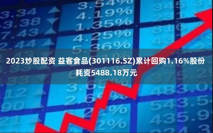 2023炒股配资 益客食品(301116.SZ)累计回购1.16%股份 耗资5488.18万元