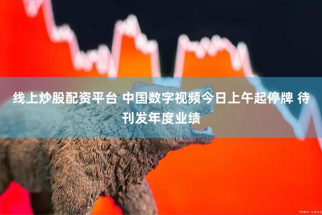 线上炒股配资平台 中国数字视频今日上午起停牌 待刊发年度业绩