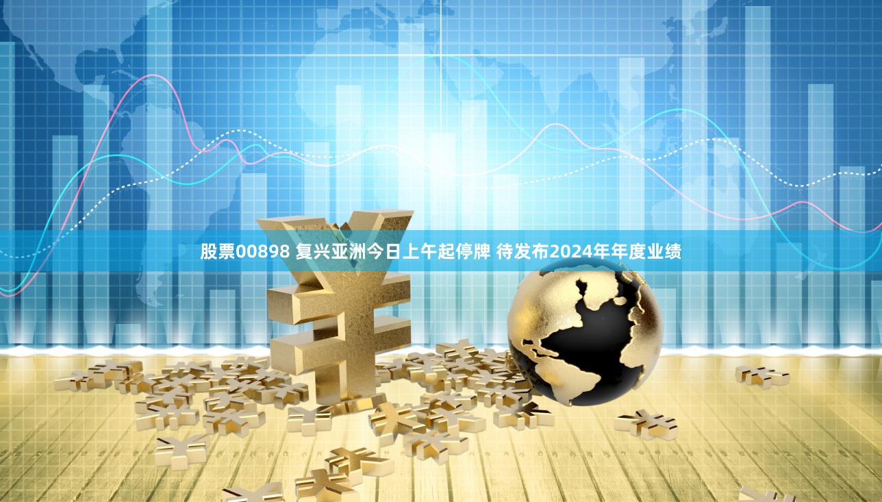 股票00898 复兴亚洲今日上午起停牌 待发布2024年年度业绩