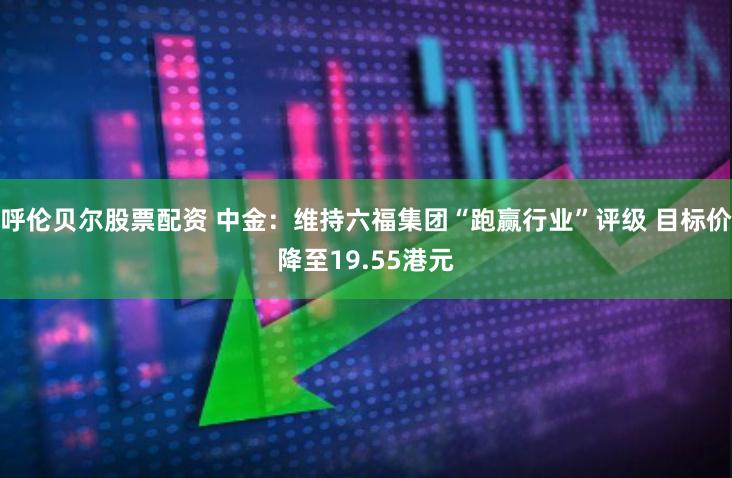 呼伦贝尔股票配资 中金：维持六福集团“跑赢行业”评级 目标价降至19.55港元