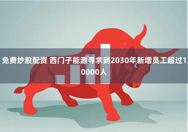 免费炒股配资 西门子能源寻求到2030年新增员工超过10000人