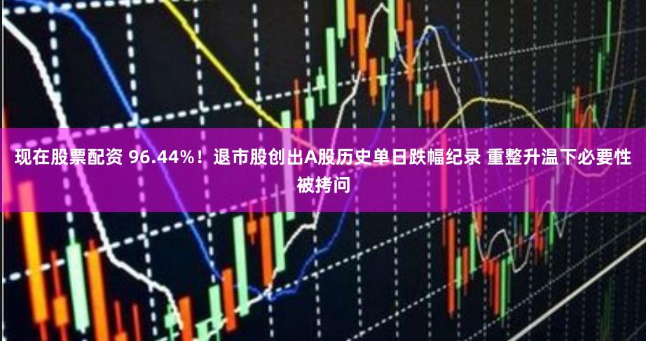 现在股票配资 96.44%！退市股创出A股历史单日跌幅纪录 重整升温下必要性被拷问