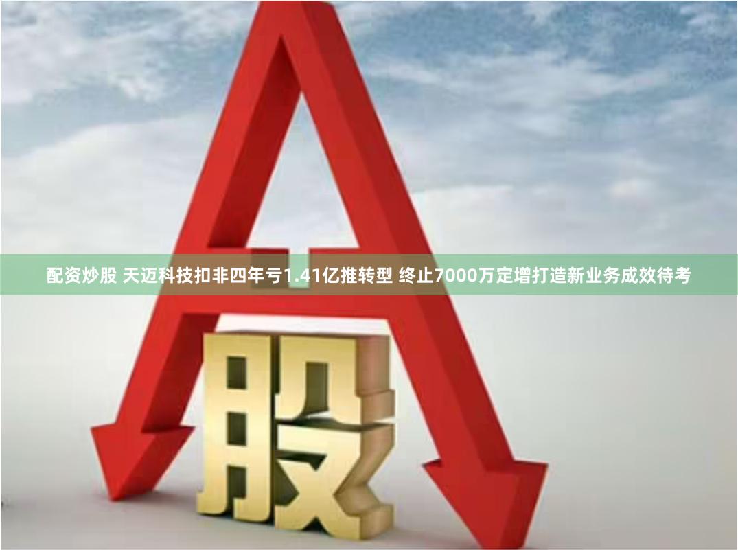 配资炒股 天迈科技扣非四年亏1.41亿推转型 终止7000万定增打造新业务成效待考