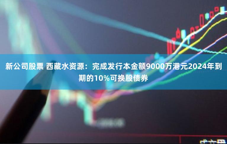 新公司股票 西藏水资源：完成发行本金额9000万港元2024年到期的10%可换股债券