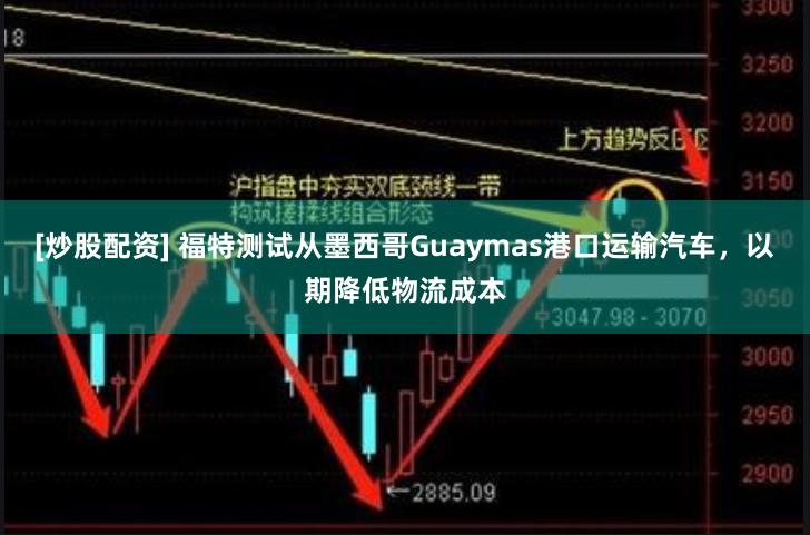 [炒股配资] 福特测试从墨西哥Guaymas港口运输汽车，以期降低物流成本