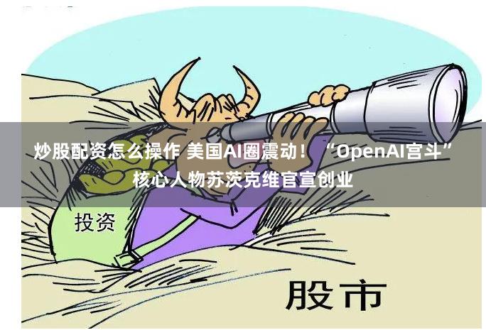 炒股配资怎么操作 美国AI圈震动！ “OpenAI宫斗”核心人物苏茨克维官宣创业