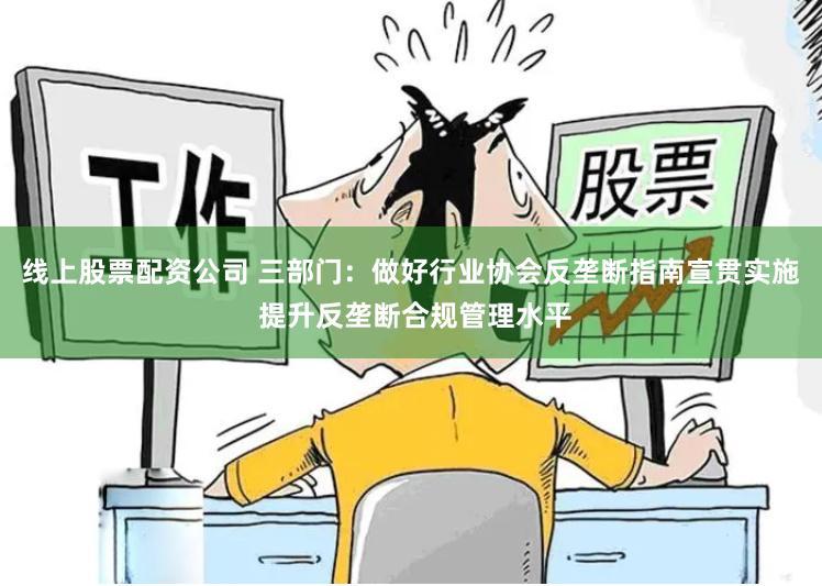 线上股票配资公司 三部门：做好行业协会反垄断指南宣贯实施 提升反垄断合规管理水平