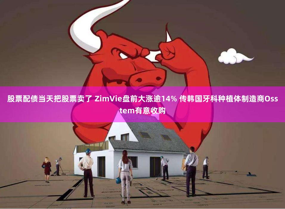 股票配债当天把股票卖了 ZimVie盘前大涨逾14% 传韩国牙科种植体制造商Osstem有意收购