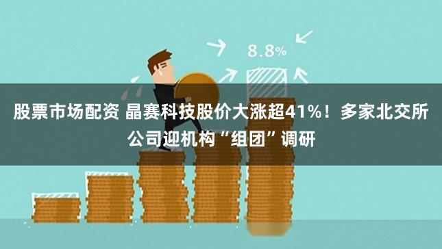 股票市场配资 晶赛科技股价大涨超41%！多家北交所公司迎机构“组团”调研