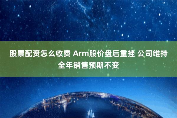 股票配资怎么收费 Arm股价盘后重挫 公司维持全年销售预期不变