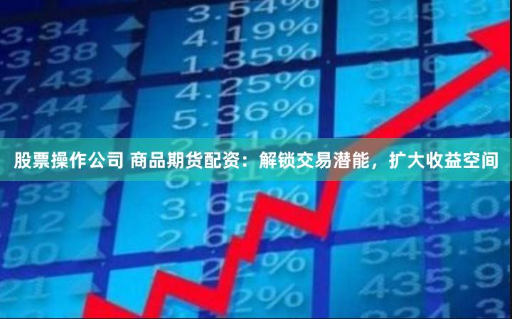 股票操作公司 商品期货配资：解锁交易潜能，扩大收益空间