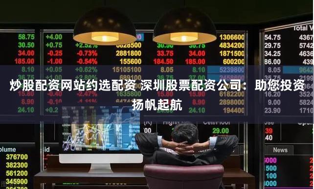 炒股配资网站约选配资 深圳股票配资公司：助您投资扬帆起航