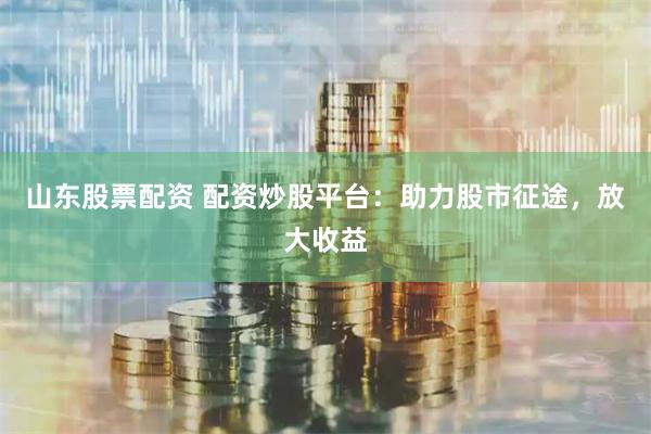 山东股票配资 配资炒股平台：助力股市征途，放大收益