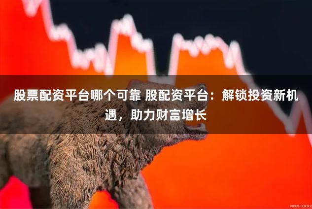 股票配资平台哪个可靠 股配资平台：解锁投资新机遇，助力财富增长