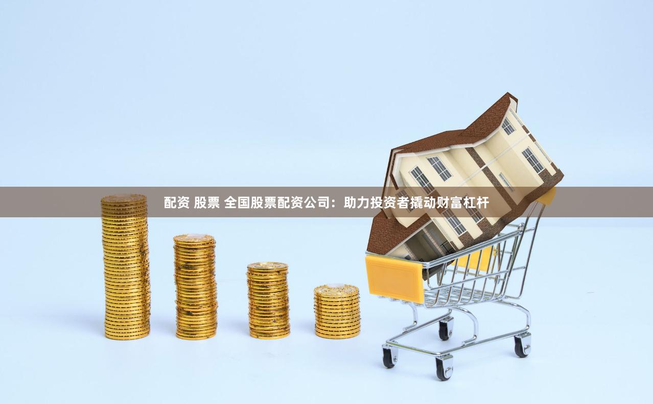 配资 股票 全国股票配资公司：助力投资者撬动财富杠杆