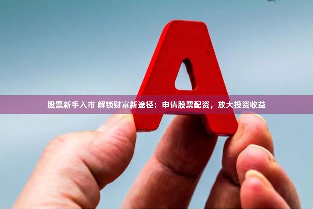 股票新手入市 解锁财富新途径：申请股票配资，放大投资收益