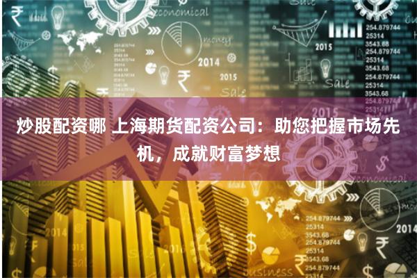 炒股配资哪 上海期货配资公司：助您把握市场先机，成就财富梦想