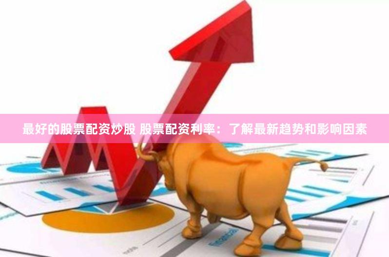 最好的股票配资炒股 股票配资利率：了解最新趋势和影响因素