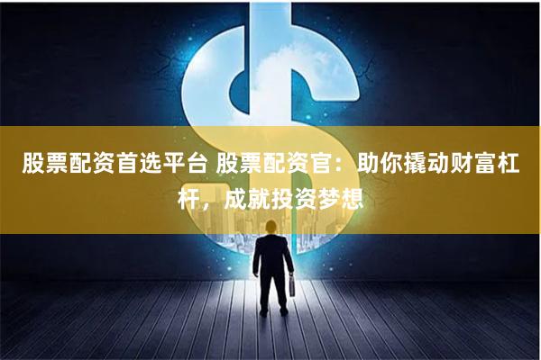 股票配资首选平台 股票配资官：助你撬动财富杠杆，成就投资梦想