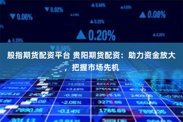 股指期货配资平台 贵阳期货配资：助力资金放大，把握市场先机