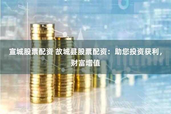 宣城股票配资 故城县股票配资：助您投资获利，财富增值