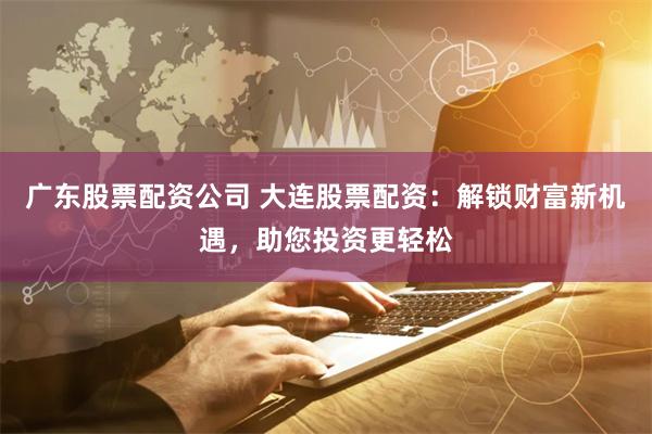 广东股票配资公司 大连股票配资：解锁财富新机遇，助您投资更轻松