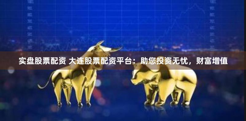 实盘股票配资 大连股票配资平台：助您投资无忧，财富增值