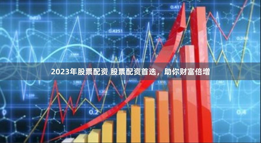 2023年股票配资 股票配资首选，助你财富倍增