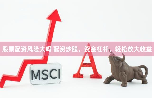 股票配资风险大吗 配资炒股，资金杠杆，轻松放大收益