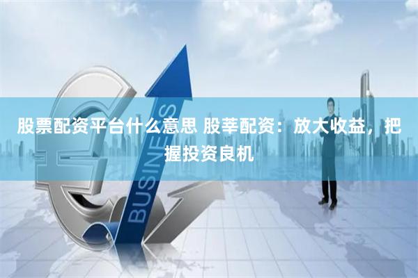 股票配资平台什么意思 股莘配资：放大收益，把握投资良机