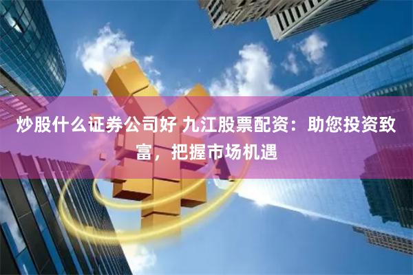 炒股什么证券公司好 九江股票配资：助您投资致富，把握市场机遇
