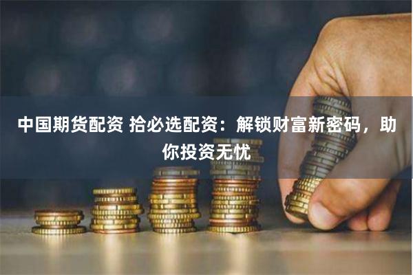 中国期货配资 拾必选配资：解锁财富新密码，助你投资无忧